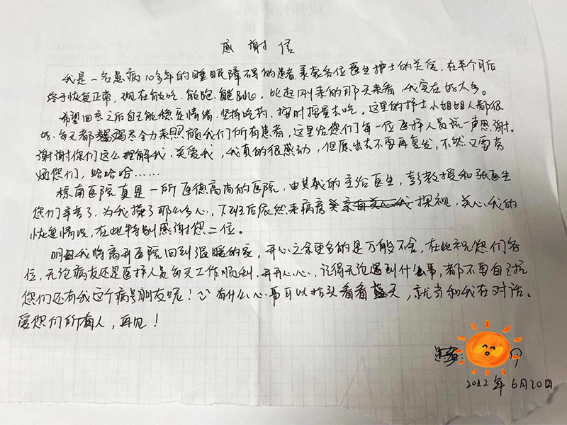 我是一名患病十多年的睡眠障碍患者,承蒙各位医生护士的关爱,在来院半个月后,终于恢复正常,现在能吃能跑能跳,比起来刚来那几天我实在好太多.希望回去之后自己能稳定情绪,坚持吃药,按时按量吃药,这里的护士小姐姐人都很好,每天竭尽全力照顾我们所有的病患,在这里给每一位医护人员说一声感谢,谢谢你们这样理解我,关爱我,我真的很感动.